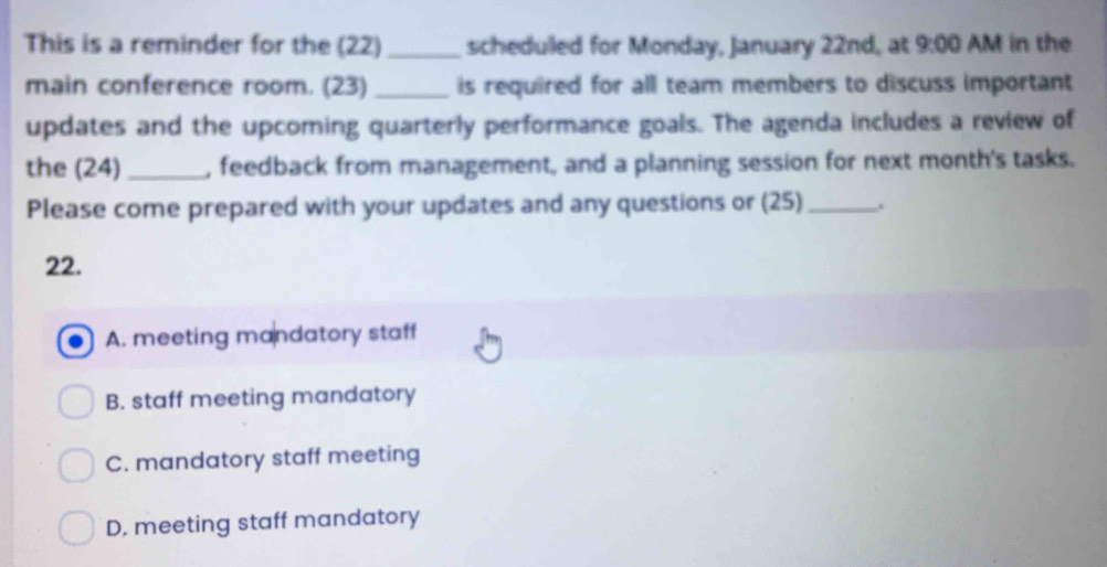 This is a reminder for the (22)_ scheduled for Monday, January 22nd, at 9:00 AM in the
main conference room. (23) is required for all team members to discuss important
updates and the upcoming quarterly performance goals. The agenda includes a review of
the (24)_ , feedback from management, and a planning session for next month's tasks.
Please come prepared with your updates and any questions or (25)_ .
22.
A. meeting mandatory staff
B. staff meeting mandatory
C. mandatory staff meeting
D, meeting staff mandatory