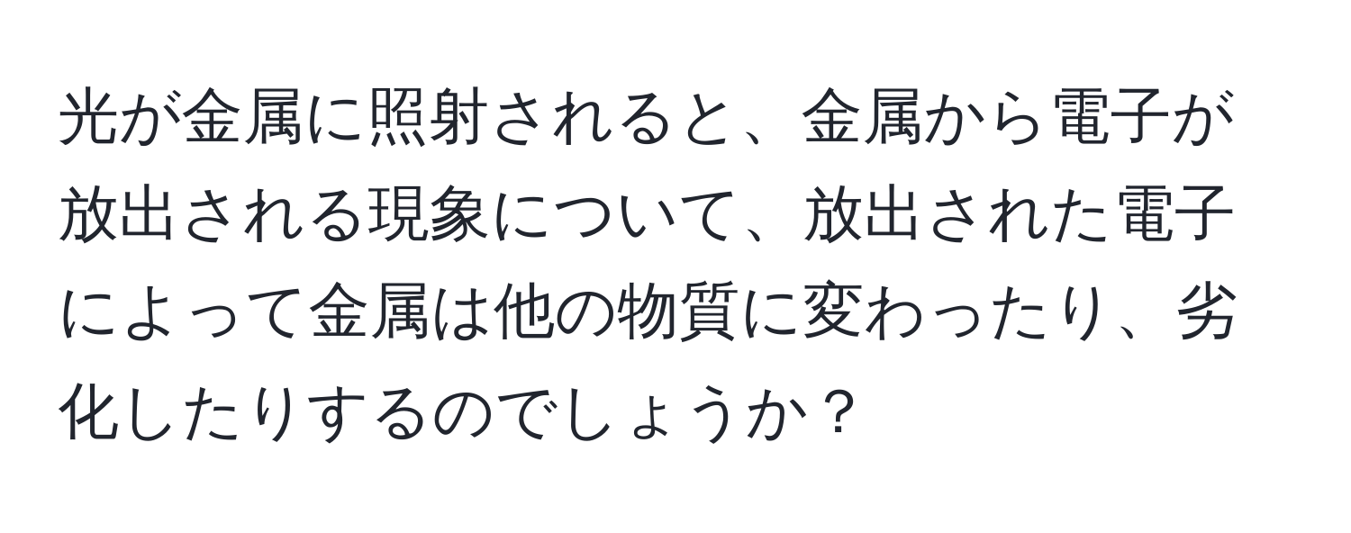 光が金属に照射されると、金属から電子が放出される現象について、放出された電子によって金属は他の物質に変わったり、劣化したりするのでしょうか？