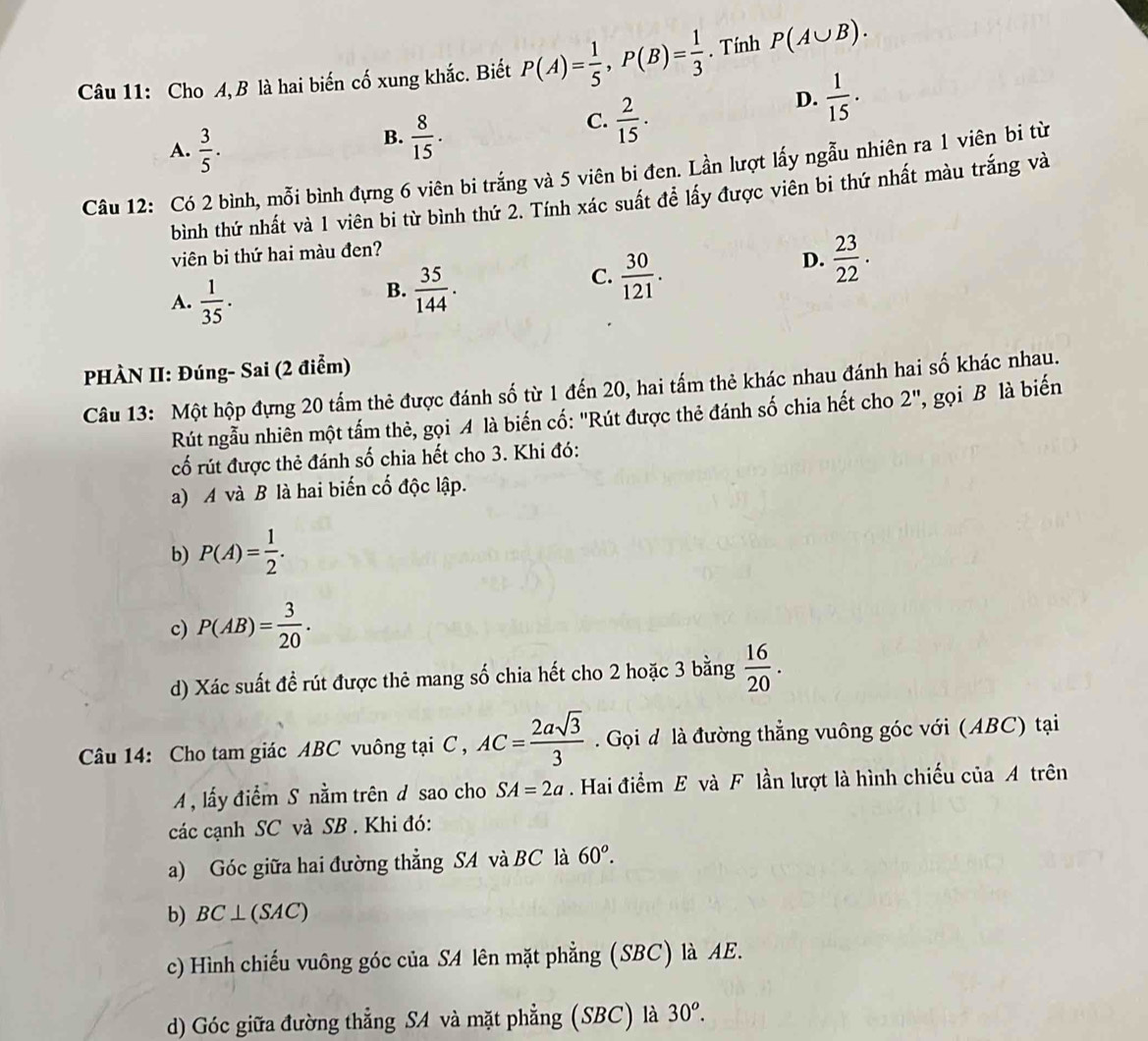 Cho A,B là hai biến cố xung khắc. Biết P(A)= 1/5 ,P(B)= 1/3 . Tính P(A∪ B).
A.  3/5 .
B.  8/15 .
C.  2/15 .
D.  1/15 .
Câu 12: Có 2 bình, mỗi bình đựng 6 viên bi trắng và 5 viên bi đen. Lần lượt lấy ngẫu nhiên ra 1 viên bi từ
bình thứ nhất và 1 viên bi từ bình thứ 2. Tính xác suất đề lấy được viên bi thứ nhất màu trắng và
viên bi thứ hai màu đen?
A.  1/35 .
B.  35/144 .
C.  30/121 .
D.  23/22 .
PHÀN II: Đúng- Sai (2 điểm)
Câu 13: Một hộp đựng 20 tấm thẻ được đánh số từ 1 đến 20, hai tấm thẻ khác nhau đánh hai số khác nhau.
Rút ngẫu nhiên một tấm thẻ, gọi A là biến cố: "Rút được thẻ đánh số chia hết cho 2'' , gọi B là biến
cố rút được thẻ đánh số chia hết cho 3. Khi đó:
a) A và B là hai biến cố độc lập.
b) P(A)= 1/2 .
c) P(AB)= 3/20 .
d) Xác suất đề rút được thẻ mang số chia hết cho 2 hoặc 3 bằng  16/20 .
Câu 14: Cho tam giác ABC vuông tại C , AC= 2asqrt(3)/3  Gọi đ là đường thẳng vuông góc với (ABC) tại
A  lấy điểm S nằm trên d sao cho SA=2a Hai điểm E và F lần lượt là hình chiếu của A trên
các cạnh SC và SB . Khi đó:
a) Góc giữa hai đường thẳng SA và BC là 60^o.
b) BC⊥ (SAC)
c) Hình chiếu vuông góc của SA lên mặt phẳng (SBC) là AE.
d) Góc giữa đường thẳng SA và mặt phẳng (SBC) là 30^o.