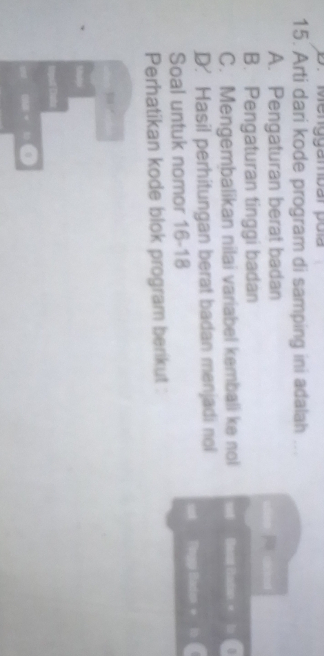 Menggambar poía
15. Arti dari kode program di samping ini adalah .
A. Pengaturan berat badan
B. Pengaturan tinggi badan
C. Mengembalikan nilai variabel kembali ke nol Bast Badan « lo
D. Hasil perhitungan berat badan menjadi nol
unt Pinggi Badan + 
Soal untuk nomor 16-18
Perhatikan kode blok program berikut :
0