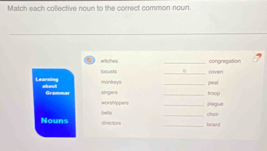 Match each collective noun to the correct common noun. 
witches _congregation 

locusts _coven 
Learning monkeys _peal 
about 
Grammar singers _troop 
worshippers _plague 
bells 
_choir 
Nouns directors _board