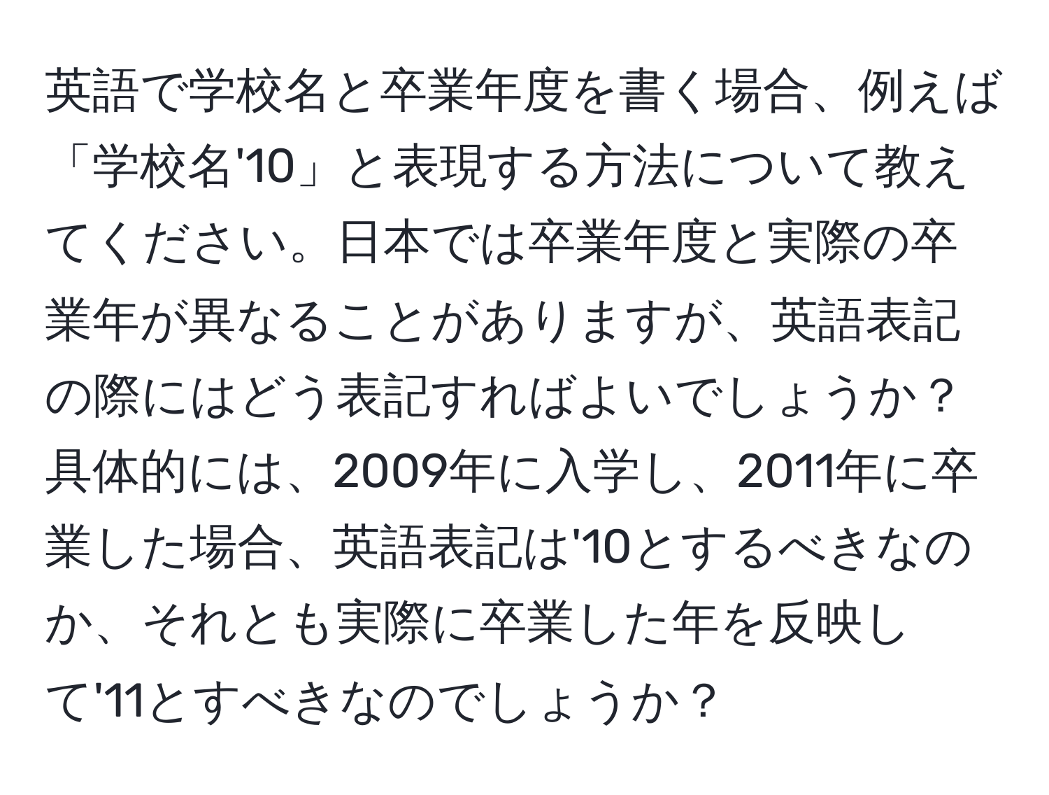 英語で学校名と卒業年度を書く場合、例えば「学校名'10」と表現する方法について教えてください。日本では卒業年度と実際の卒業年が異なることがありますが、英語表記の際にはどう表記すればよいでしょうか？具体的には、2009年に入学し、2011年に卒業した場合、英語表記は'10とするべきなのか、それとも実際に卒業した年を反映して'11とすべきなのでしょうか？