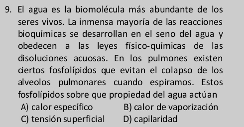 El agua es la biomolécula más abundante de los
seres vivos. La inmensa mayoría de las reacciones
bioquímicas se desarrollan en el seno del agua y
obedecen a las leyes físico-químicas de las
disoluciones acuosas. En los pulmones existen
ciertos fosfolípidos que evitan el colapso de los
alveolos pulmonares cuando espiramos. Estos
fosfolípidos sobre que propiedad del agua actúan
A) calor específico B) calor de vaporización
C) tensión superficial D) capilaridad