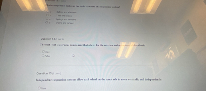 ( ===
`` hich components make up the basic structure of a suspension system ?
Battery and alternator
b Tires and brakes
Springs and dampers
d Engine and exhaust
Question 14 (1 point)
The ball joint is a crucial component that allows for the rotation and mosement of the wheels.
True
False
Question 15 (1 point)
Independent suspension systems allow each wheel on the same axle to move vertically and independently.
True