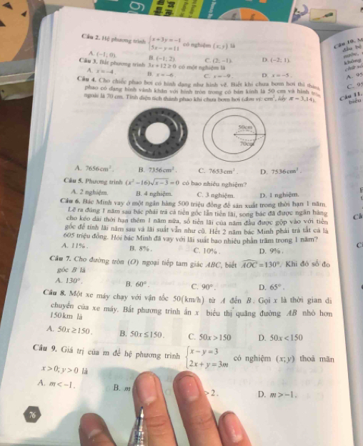 Cầu 2. Hệ phương trình beginarrayl x+3y=-1 5x-y=11endarray. có nghiệm (x,y) là Cầu 10, M
dào bé nuớe.
A. (-1;0). B. (-1,2) C. (2,-1) D. (-2:1)
Cầu 3. Bắt phương trình 3x+12≥ 0 có một nghiệm là
khēng chū xó
A. x=-4. B. x=-6. C. x=-9. D. x=-5 A. 95
Cầu 4. Cho chiếc phao bơi có hình đạng như hình vê. Biết khi chưa bomn hơi thì thas C. 9
phao có đạng hình vành khân với hình tròn trong có bán kính là 50 cm và hình t
ngoài là 70 cm. Tính diện tích thành phao khi chưa bơm hơi (dow vi: cm^3 háy π =3,14) Cầu 11.
biểu
A. 7656cm^3. B. 7356cm^3 C. 7653cm^2. D. 7536cm^2.
Câu 5. Phương trình (x^2-16)sqrt(x-3)=0 có bao nhiêu nghiệm?
A. 2 nghiệm. B. 4 nghiệm. C. 3 nghiệm. D. 1 nghiệm.
Câu 6, Bác Minh vay ở một ngân hàng 500 triệu đồng để sản xuất trong thời hạn 1 năm
Lẽ ra đúng 1 năm sau bác phái trả cả tiến gốc lẫn tiên lãi, song bác đã được ngân hàng
cho kéo dài thời hạn thêm 1 năm nữa, số tiền lãi của năm đầu được gộp vào với tiên C
gốc để tính lãi năm sau và lãi suất vẫn như cũ. Hét 2 năm bác Minh phải trà tắt cả là
605 triệu đồng. Hỏi bác Minh đã vay với lãi suất bao nhiều phần trầm trong 1 năm? C
A. 11% . B. 8% . C. 10% . D. 9% .
Cầu 7. Cho đường tròn (O) ngoại tiếp tam giác ABC, biết widehat AOC=130° Khi đó số đo
góc B là
A. 130°, B. 60°. C. 90°. D. 65°.
Câu 8, Một xe máy chạy với vận tốc 50(km/h) từ A đến B. Gọi x là thời gian đi
chuyển của xe máy. Bắt phương trình ấn x biểu thị quâng đường AB nhỏ hơn
150km là
A. 50x≥ 150. B. 50x≤ 150. C. 50x>150 D. 50x<150</tex>
Cầu 9. Giá trị của m để hch phương trình beginarrayl x-y=3 2x+y=3mendarray. có nghiệm (x;y) thoà mãn
x>0;y>0 là
A. m B. m
> 2 . D. m>-1.
76