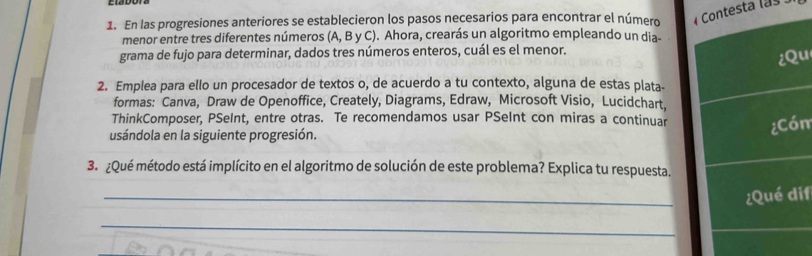 En las progresiones anteriores se establecieron los pasos necesarios para encontrar el número testa las 
menor entre tres diferentes números (A, B y C). Ahora, crearás un algoritmo empleando un dia- 
grama de fujo para determinar, dados tres números enteros, cuál es el menor. 
u 
2. Emplea para ello un procesador de textos o, de acuerdo a tu contexto, alguna de estas plata- 
formas: Canva, Draw de Openoffice, Creately, Diagrams, Edraw, Microsoft Visio, Lucidchart, 
ThinkComposer, PSeInt, entre otras. Te recomendamos usar PSeInt con miras a continuar 
usándola en la siguiente progresión. 
m 
3. ¿Qué método está implícito en el algoritmo de solución de este problema? Explica tu respuesta. 
_ 
if 
_