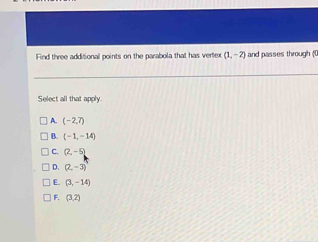 Find three additional points on the parabola that has vertex (1,-2) and passes through (0
Select all that apply.
A. (-2,7)
B. (-1,-14)
C. (2,-5)
D. (2,-3)
E. (3,-14)
F. (3,2)