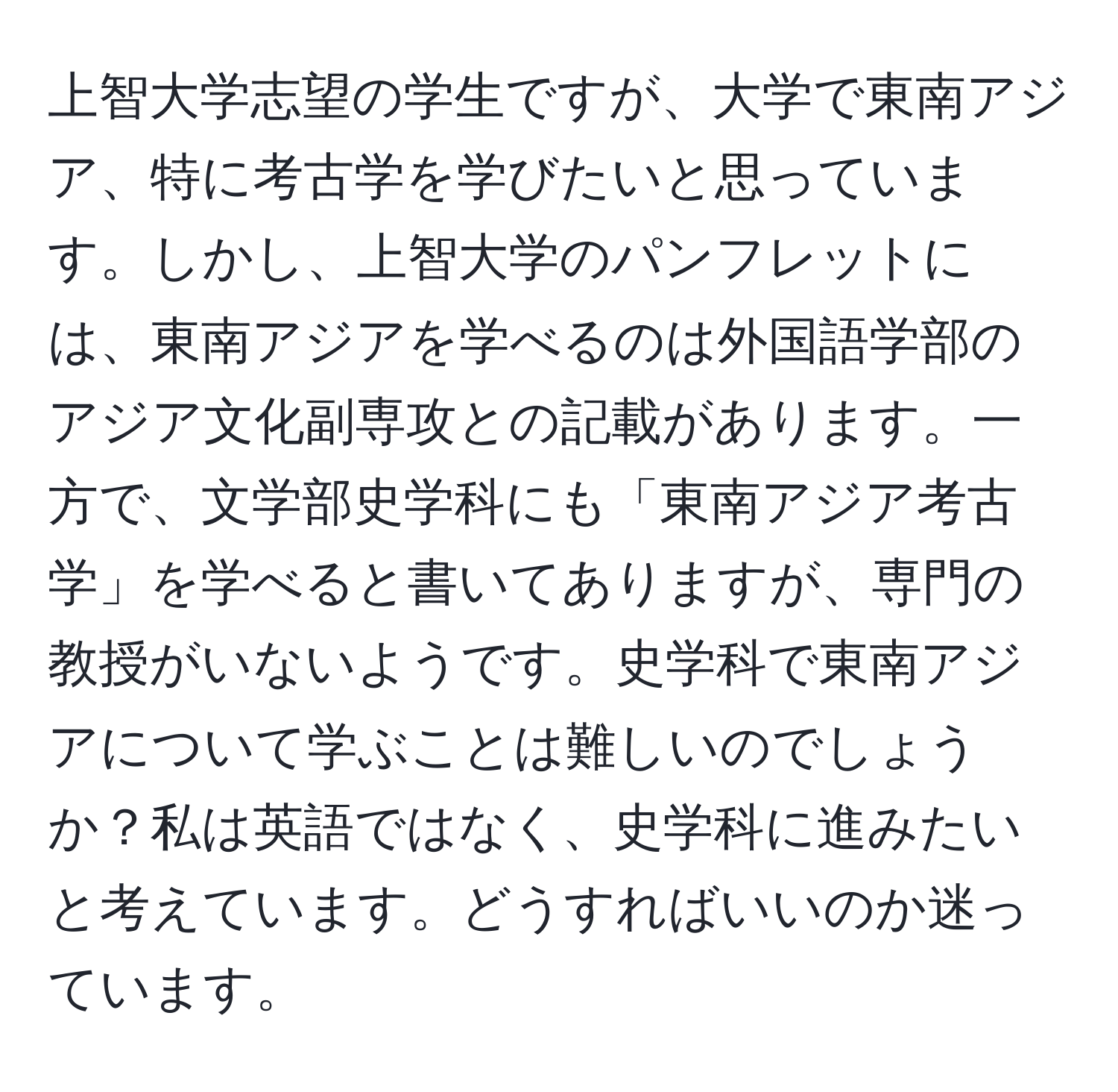 上智大学志望の学生ですが、大学で東南アジア、特に考古学を学びたいと思っています。しかし、上智大学のパンフレットには、東南アジアを学べるのは外国語学部のアジア文化副専攻との記載があります。一方で、文学部史学科にも「東南アジア考古学」を学べると書いてありますが、専門の教授がいないようです。史学科で東南アジアについて学ぶことは難しいのでしょうか？私は英語ではなく、史学科に進みたいと考えています。どうすればいいのか迷っています。