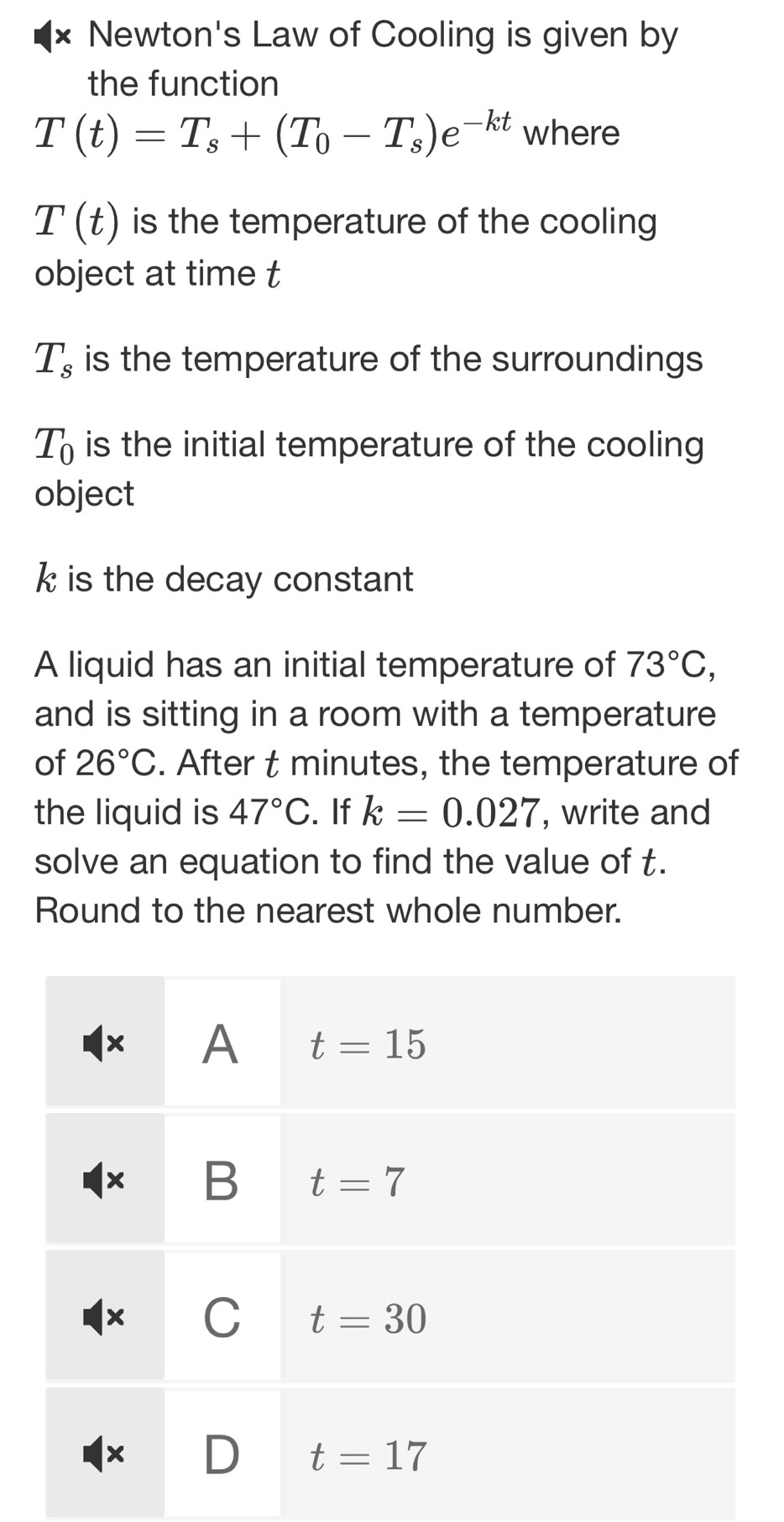 × Newton's Law of Cooling is given by
the function
T(t)=T_s+(T_0-T_s)e^(-kt) where
T(t) is the temperature of the cooling
object at time t
T_s is the temperature of the surroundings
T_0 is the initial temperature of the cooling
object
k is the decay constant
A liquid has an initial temperature of 73°C,
and is sitting in a room with a temperature
of 26°C. After t minutes, the temperature of
the liquid is 47°C. If k=0.027 , write and
solve an equation to find the value of t.
Round to the nearest whole number.