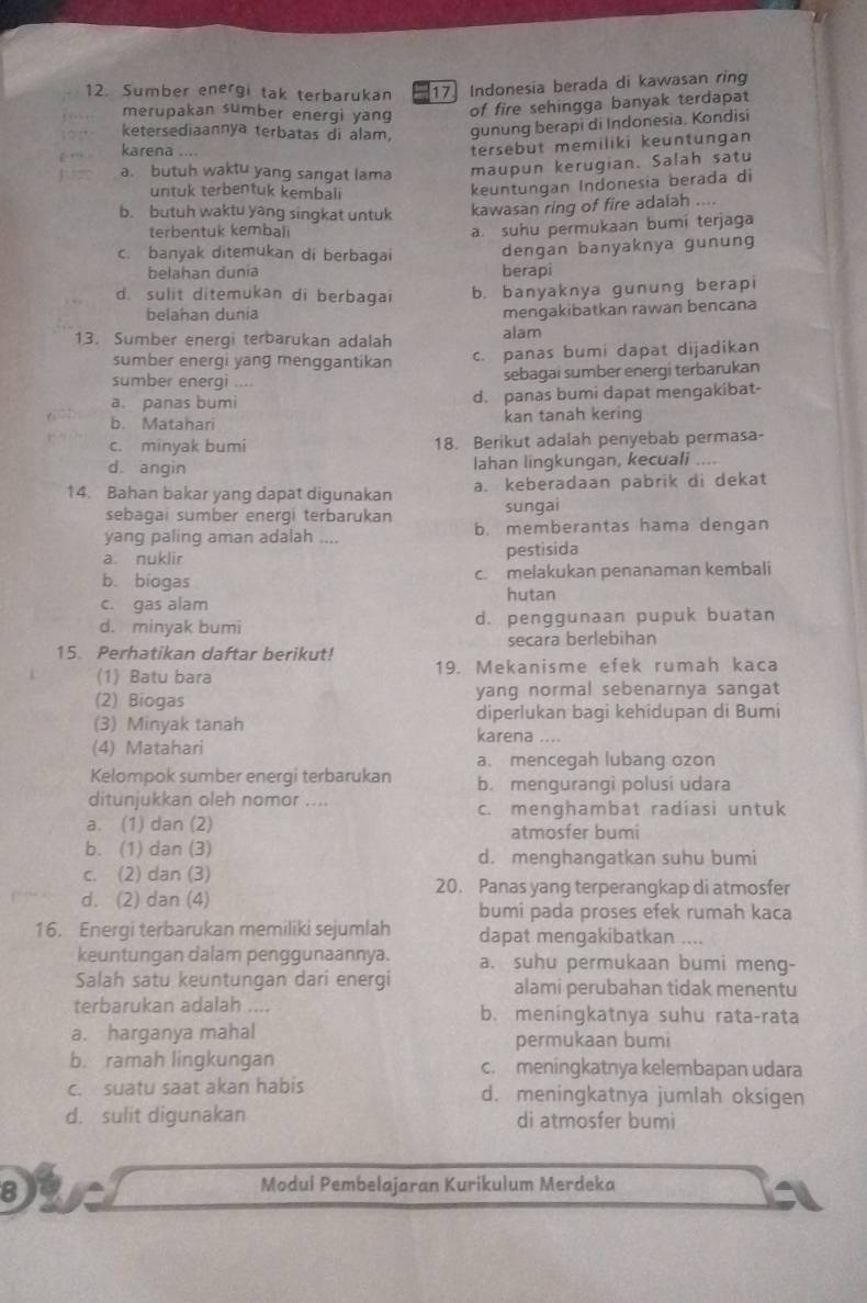 Sumber energi tak terbarukan 17 Indonesia berada di kawasan ring
merupakan sumber energi yang
of fire sehingga banyak terdapat
ketersediaannya terbatas di alam, gunung berapi di Indonesia, Kondisi
karena ..
tersebut memiliki keuntungan
a. butuh waktu yang sangat lama maupun kerugian. Salah satu
untuk terbentuk kembali
keuntungan Indonesia berada di
b. butuh waktu yang singkat untuk
kawasan ring of fire adalah ....
terbentuk kembalı
a. suhu permukaan bumi terjaga
c. banyak ditemukan di berbagai dengan banyaknya gunung
belahan dunia berapi
d. sulit ditemukan di berbagai b. banyaknya gunung berapi
belahan dunía
mengakibatkan rawan bencana
13. Sumber energi terbarukan adalah alam
sumber energi yang menggantikan c. panas bumi dapat dijadikan
sumber energi .... sebagai sumber energi terbarukan
a. panas bumi d. panas bumi dapat mengakibat-
b. Matahari kan tanah kering
c. minyak bumi 18. Berikut adalah penyebab permasa-
d angin lahan lingkungan, kecuali    
14. Bahan bakar yang dapat digunakan a. keberadaan pabrik di dekat
sebagai sumber energi terbarukan sungai
yang paling aman adalah .... b. memberantas hama dengan
a. nuklir pestisida
b. biogas c. melakukan penanaman kembali
c. gas alam hutan
d. minyak bumi d. penggunaan pupuk buatan
secara berlebihan
15. Perhatikan daftar berikut! 19. Mekanisme efek rumah kaca
(1) Batu bara
(2) Biogas yang normal sebenarnya sangat
diperlukan bagi kehidupan di Bumi
(3) Minyak tanah karena
(4) Matahari
a. mencegah lubang ozon
Kelompok sumber energi terbarukan b. mengurangi polusi udara
ditunjukkan oleh nomor .... c. menghambat radiasi untuk
a. (1) dan (2) atmosfer bumi
b. (1) dan (3) d. menghangatkan suhu bumi
c. (2) dan (3)
20. Panas yang terperangkap di atmosfer
d. (2) dan (4)
bumi pada proses efek rumah kaca
16. Energi terbarukan memiliki sejumlah dapat mengakibatkan ....
keuntungan dalam penggunaannya. a. suhu permukaan bumi meng-
Salah satu keuntungan dari energi alami perubahan tidak menentu
terbarukan adalah .... b. meningkatnya suhu rata-rata
a. harganya mahal
permukaan bumi
b. ramah lingkungan c. meningkatnya kelembapan udara
c. suatu saat akan habis d. meningkatnya jumlah oksigen
d. sulit digunakan di atmosfer bumi
8
Modul Pembelajaran Kurikulum Merdeka