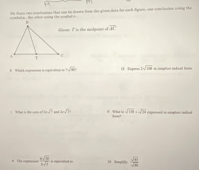 State two conclusions that can be drawn from the given data for each figure, one conclusion using the 
symbol≡ , the other using the symbol =. 
Given: T is the midpoint of overline AC
8 Which expression is equivalent to 7sqrt(90) 18 Express 2sqrt(108) in simplest radical form. 
1 What is the sum of 3xsqrt(7) and 2xsqrt(7) 9 What is sqrt(150)+sqrt(24) expressed in simplest radical 
form? 
6 The expression  6sqrt(20)/3sqrt(5)  is equivalent to 10 Simplify:  sqrt(45)/sqrt(80) 