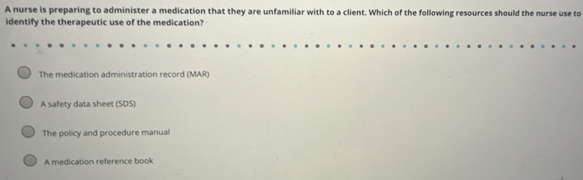 A nurse is preparing to administer a medication that they are unfamiliar with to a client. Which of the following resources should the nurse use to
identify the therapeutic use of the medication?
The medication administration record (MAR)
A safety data sheet (SDS)
The policy and procedure manual
A medication reference book