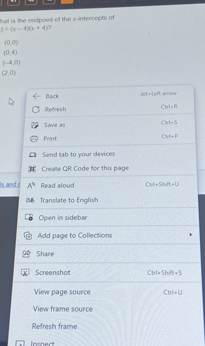 hat is the midpoint of the x-intercepts of
)=(x-4)(x+4) ?
(0,0)
(0,4)
(-4,0)
(2,0)
Back Alt+Left arrow 
Refresh
Ctrl+R
Save as
Ctrl+S
Print
Ctrl+P
Send tab to your devices 
Create QR Code for this page 
is and r ∠ 6 Read aloud hift +U
Ctrl+S
aあ Translate to English 
Open in sidebar 
Add page to Collections 
Share 
Screenshot Ctrl+Shift +S
View page source Ctrl+U
View frame source 
Refresh frame 
Inspect