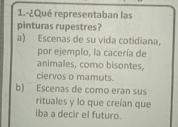 1.-¿Qué representaban las
pinturas rupestres?
a) Escenas de su vida cotidiana,
por ejemplo, la cacería de
animales, como bisontes,
ciervos o mamuts.
b) Escenas de como eran sus
rituales y lo que creían que
iba a decir el futuro.