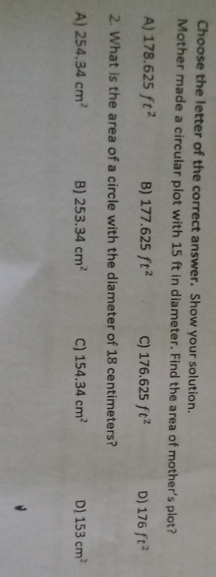 Choose the letter of the correct answer. Show your solution.
Mother made a circular plot with 15 ft in diameter. Find the area of mother's plot?
A) 178.625ft^2 B) 177.625ft^2 C) 176.625ft^2 D) 176ft^2
2. What is the area of a circle with the diameter of 18 centimeters?
A) 254.34cm^2 B) 253.34cm^2 C) 154.34cm^2 D) 153cm^2