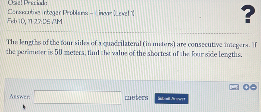 Osiel Preciado 
Consecutive Integer Problems - Linear (Level 1) ? 
Feb 10, 11:27:05 AM 
The lengths of the four sides of a quadrilateral (in meters) are consecutive integers. If 
the perimeter is 50 meters, find the value of the shortest of the four side lengths. 
Answer: □ meters Submit Answer