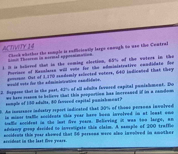 ACTIVITY 14 
Check whether the sample is sufficiently large enough to use the Central 
Limit Theorem in normal approximation. 
1. It is believed that in the coming election, 65% of the voters in the 
Prevince of Kaunlaran will vote for the administrative candidate for 
governor. Out of 1,170 randomly selected voters, 640 indicated that they 
would vote for the administrative candidate. 
2. Suppose that in the past, 42% of all adults favored capital punishment. Do 
we have reason to believe that this proportion has increased if in a random 
sample of 150 adults, 80 favored capital punishment? 
3. An insurance industry report indicated that 30% of those persons involved 
in minor traffic accidents this year have been involved in at least one 
traffic accident in the last five years. Believing it was too large, an 
advisory group decided to investigate this claim. A sample of 200 traffic 
accidents this year showed that 56 persons were also involved in another 
accident in the last five years.
