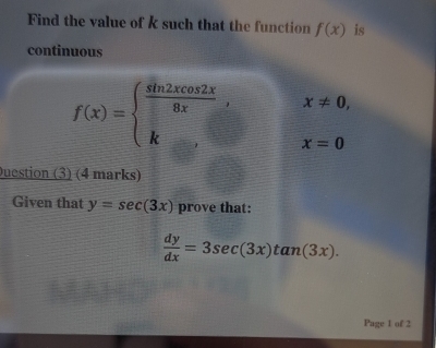 Find the value of k such that the function f(x) is 
continuous
x!= 0,
f(x)=beginarrayl  sin 2xcos 2x/8x , k,endarray. x=0
Duestion (3) (4 marks) 
Given that y=sec (3x) prove that:
 dy/dx =3sec (3x)tan (3x). 
Page 1 of 2