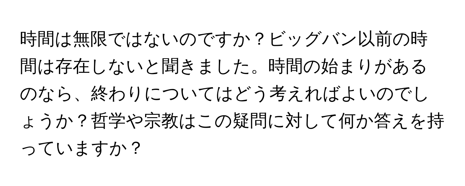 時間は無限ではないのですか？ビッグバン以前の時間は存在しないと聞きました。時間の始まりがあるのなら、終わりについてはどう考えればよいのでしょうか？哲学や宗教はこの疑問に対して何か答えを持っていますか？