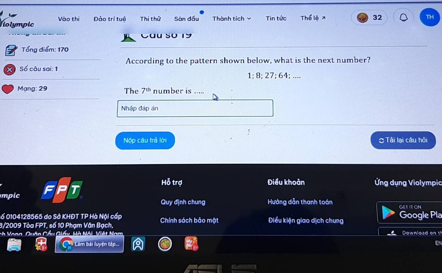 Vào thi Đảo trí tuệ Thi thử Sàn đấu Thành tích Tin tức Thể lệ x 32 TH 
Holympic 
Cầu so 19
Tổng điểm: 170
According to the pattern shown below, what is the next number?
X Số câu sai: 1
1; 8; 27; 64; .... 
Mạng: 29 The 7^(th) number is ..... 
Nhập đáp án 
: 
Nộp câu trả lời Tải lại câu hỏi
Hoverline overline O trợ Điều khoản Ứng dụng Violympic 
mpic F T 
Quy định chung Hướng dẫn thanh toán 
GETITON 
:ố 0104128565 do Sở KHĐT TP Hà Nội cấp Điểu kiện giao dịch chung Google Pla 
Chính sách bảo mật 
B/2009 Tòa FPT , số 10 Phạm Văn Bạch, 
ch Vong, Quận Cầu Giấy, Hà Nội, Việt Nam Download on th 
Làm bài luyện tập... 
EN