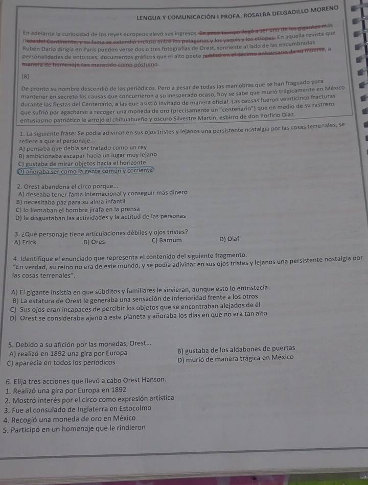 LENGUA Y COMUNICACIÓN I PROFA. ROSALBA DELGADILLO MORENo
En adelante la curiosidad de los reyes europeos elevó sus ingresos. En poso tiempo llegó a ser uno de los gigantes más
ricos del Continente, y su fama se extendió incluso entre los patagones y los vaquis y los etiopes. En aquella revista que
Rubén Darío dirigía en Paris pueden verse dos o tres fotografías de Orest, sonriente al lado de las encumbradas
personalidades de entonces; documentos gráficos que el alto poeta publicó en el décimo aniversario de su muerte, a
manera de homenaje tan merecido como póstumo.
[8]
De pronto su nombre descendió de los periódicos. Pero a pesar de todas las maniobras que se han fraguado para
mantener en secreto las causas que concurrieron a su inesperado ocaso, hoy se sabe que murió trágicamente en México
durante las fiestas del Centenario, a las que asistió invitado de manera oficial. Las causas fueron veinticinco fracturas
que sufrió por agacharse a recoger una moneda de oro (precisamente un "centenario") que en medio de su rastrero
entusiasmo patriótico le arrojó el chihuahueño y oscuro Silvestre Martín, esbirro de don Porfirio Diaz.
1. La siguiente frase: Se podía adivinar en sus ojos tristes y lejanos una persistente nostalgia por las cosas terrenales, se
refiere a que el personaje...
A) pensaba que debía ser tratado como un rey
B) ambicionaba escapar hacia un lugar muy lejano
C) gustaba de mirar objetos hacia el horizonte
D) añoraba ser como la gente común y corriente
2. Orest abandona el circo porque...
A) deseaba tener fama internacional y conseguir más dinero
B) necesitaba paz para su alma infantil
C) lo llamaban el hombre jirafa en la prensa
D) le disgustaban las actividades y la actitud de las personas
3. ¿Qué personaje tiene articulaciones débiles y ojos tristes?
A) Erick B) Ores C) Barnum D) Olaf
4. Identifique el enunciado que representa el contenido del siguiente fragmento.
"En verdad, su reino no era de este mundo, y se podía adivinar en sus ojos tristes y lejanos una persistente nostalgia por
las cosas terrenales".
A) El gigante insistía en que súbditos y familiares le sirvieran, aunque esto lo entristecía
B) La estatura de Orest le generaba una sensación de inferioridad frente a los otros
C) Sus ojos eran incapaces de percibir los objetos que se encontraban alejados de él
D) Orest se consideraba ajeno a este planeta y añoraba los días en que no era tan alto
5. Debido a su afición por las monedas, Orest...
A) realizó en 1892 una gira por Europa B) gustaba de los aldabones de puertas
C) aparecía en todos los periódicos D) murió de manera trágica en México
6. Elija tres acciones que llevó a cabo Orest Hanson.
1. Realizó una gira por Europa en 1892
2. Mostró interés por el circo como expresión artística
3. Fue al consulado de Inglaterra en Estocolmo
4. Recogió una moneda de oro en México
5. Participó en un homenaje que le rindieron