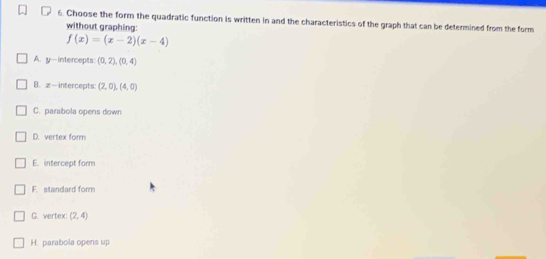 Choose the form the quadratic function is written in and the characteristics of the graph that can be determined from the form
without graphing:
f(x)=(x-2)(x-4)
A. y —intercepts: (0,2),(0,4)
B. x-intercepts: (2,0),(4,0)
C. parabola opens down
D. vertex form
E. intercept form
F. standard form
G. vertex: (2,4)
H. parabola opens up