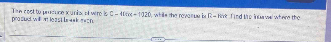 The cost to produce x units of wire is C=405x+1020 , while the revenue is R=65x. Find the interval where the 
product will at least break even.