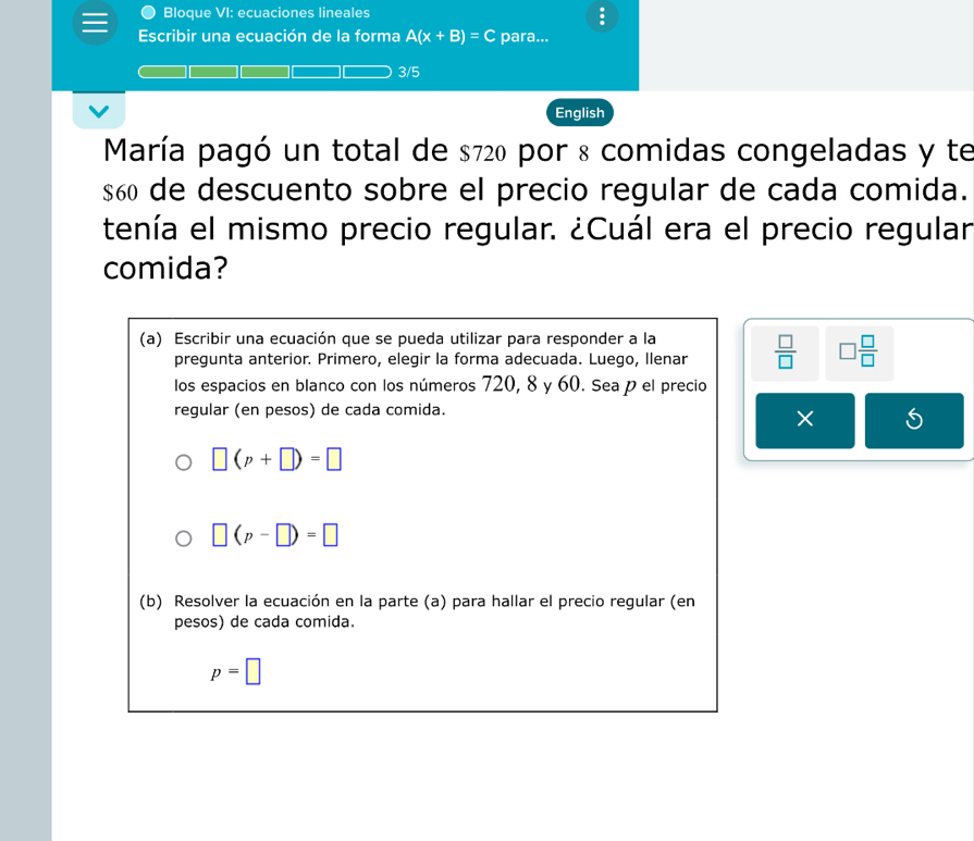 Bloque VI: ecuaciones lineales 
Escribir una ecuación de la forma A(x+B)=C para...
3/5
English 
María pagó un total de $720 por 8 comidas congeladas y te
$60 de descuento sobre el precio regular de cada comida. 
tenía el mismo precio regular. ¿Cuál era el precio regular 
comida? 
(a) Escribir una ecuación que se pueda utilizar para responder a la 
pregunta anterior. Primero, elegir la forma adecuada. Luego, llenar  □ /□   □  □ /□  
los espacios en blanco con los números 720, 8 y 60. Sea p el precio 
regular (en pesos) de cada comida. 
×
□ (p+□ )=□
□ (p-□ )=□
(b) Resolver la ecuación en la parte (a) para hallar el precio regular (en 
pesos) de cada comida.
p=□