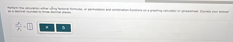 Perform the calculation either using factorial formulas, or permutation and combination functions on a graphing calculator or spreadsheet. Express your answer 
as a decimal rounded to three decimal places.
frac _10P_3_7P_3approx □ × 5