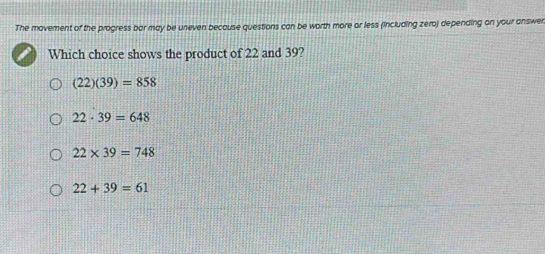 The movement of the progress bar may be uneven because questions can be worth more or less (including zero) depending on your answen
Which choice shows the product of 22 and 39?
(22)(39)=858
22· 39=648
22* 39=748
22+39=61