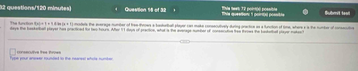 This test: 72 point(s) possible
32 questions/120 minutes) Question 16 of 32 This question: 1 point(s) possible Submit test
The function f(x)=1+1.6ln (x+1) models the average number of free-throws a basketball player can make consecutively during practice as a function of time, where x is the number of consecutive
days the basketball player has practiced for two hours. After 11 days of practice, what is the average number of consecutive free throws the basketball player makes?
consecutive free throws
Type your answer rounded to the nearest whole number.