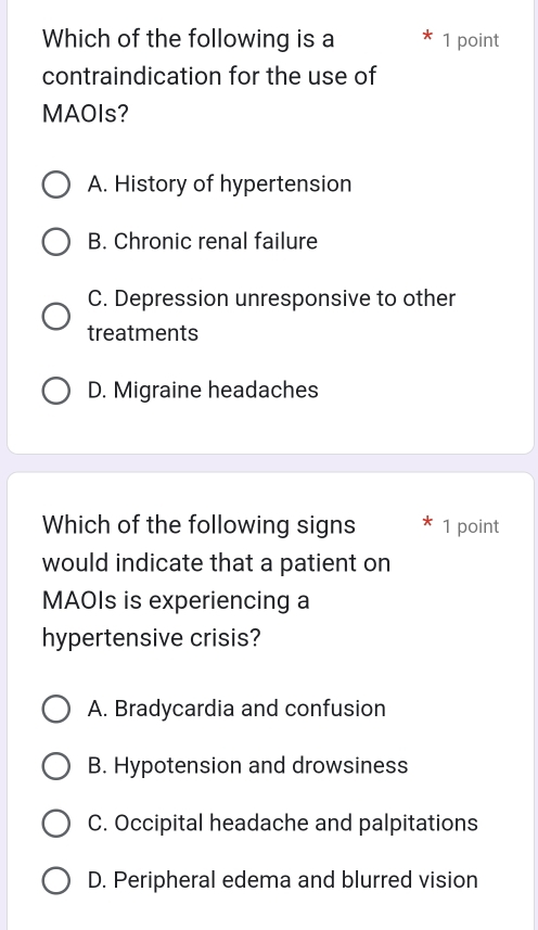 Which of the following is a 1 point
contraindication for the use of
MAOIs?
A. History of hypertension
B. Chronic renal failure
C. Depression unresponsive to other
treatments
D. Migraine headaches
Which of the following signs 1 point
would indicate that a patient on
MAOIs is experiencing a
hypertensive crisis?
A. Bradycardia and confusion
B. Hypotension and drowsiness
C. Occipital headache and palpitations
D. Peripheral edema and blurred vision