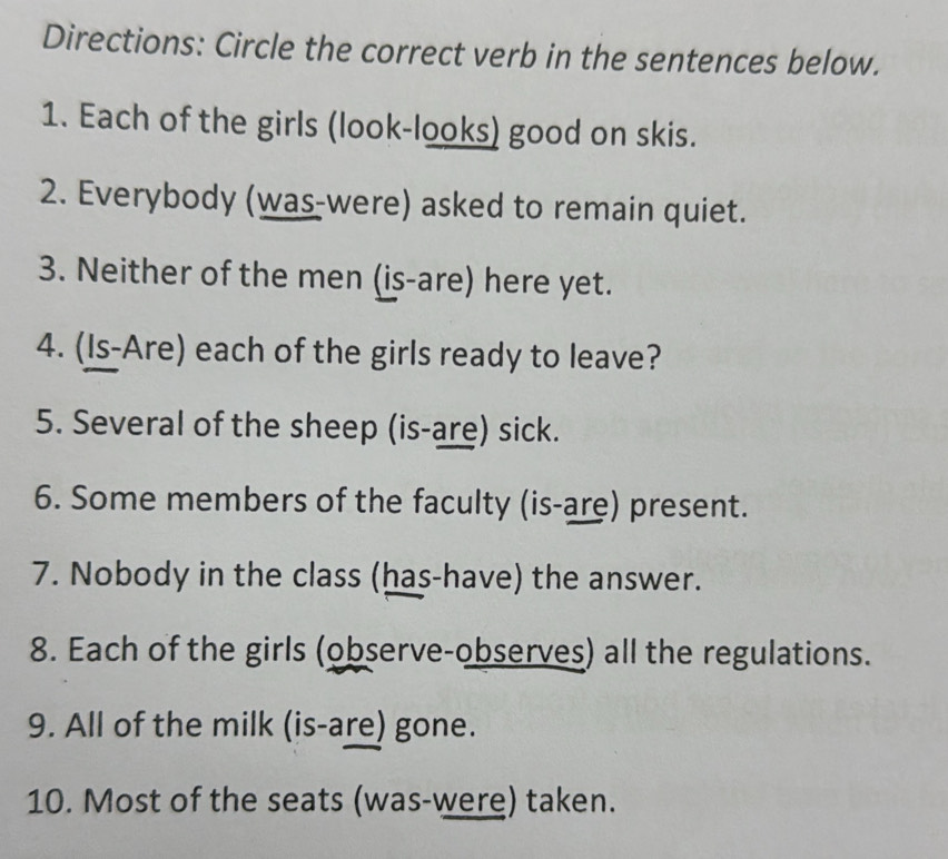 Directions: Circle the correct verb in the sentences below. 
1. Each of the girls (look-looks) good on skis. 
2. Everybody (was-were) asked to remain quiet. 
3. Neither of the men (is-are) here yet. 
4. (Is-Are) each of the girls ready to leave? 
5. Several of the sheep (is-are) sick. 
6. Some members of the faculty (is-are) present. 
7. Nobody in the class (has-have) the answer. 
8. Each of the girls (observe-observes) all the regulations. 
9. All of the milk (is-are) gone. 
10. Most of the seats (was-were) taken.