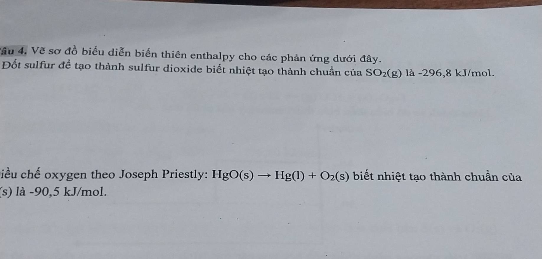 Vâu 4. Vẽ sơ đồ biểu diễn biến thiên enthalpy cho các phản ứng dưới đây. 
Đốt sulfur để tạo thành sulfur dioxide biết nhiệt tạo thành chuần của SO_2(g) là -296, 8 kJ/mol. 
Điều chế oxygen theo Joseph Priestly: HgO(s)to Hg(l)+O_2(s) biết nhiệt tạo thành chuẩn của 
(s) là -90, 5 kJ/mol.