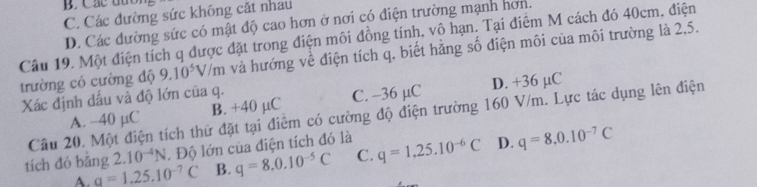 B. Các đứo
C. Các đường sức không cắt nhau
D. Các đường sức có mật độ cao hơn ở nơi có điện trường mạnh hơn.
Câu 19. Một điện tích q được đặt trong điện môi đồng tính, vô hạn. Tại điểm M cách đó 40cm, điện
trường có cường độ 9.10^5V/m và hướng về điện tích q, biết hằng số điện môi của môi trường là 2,5.
D. +36 µC
Xác định đấu và độ lớn của q.
A. -40 µC B. +40 µC C. -36 µC
Câu 20. Một điện tích thử đặt tại điểm có cường độ điện trường 160 V/m. Lực tác dụng lên điện
tích đó bǎng 2.10^(-4)N. Độ lớn của điện tích đó là
D.
A. q=1.25.10^(-7)C B. q=8.0.10^(-5)C C. q=1,25.10^(-6)C q=8, 0.10^(-7)C