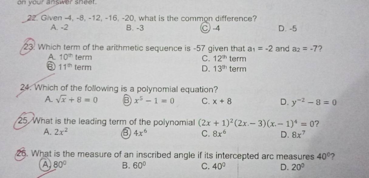 on your answer sheet.
22. Given -4, -8, -12, -16, -20, what is the common difference?
A. -2 B. -3 C -4 D. -5
23. Which term of the arithmetic sequence is -57 given that a_1=-2 and a_2=-7 ?
A. 10^(th) term C. 12^(th) term
③ 11^(th) term D. 13^(th) term
24. Which of the following is a polynomial equation?
A. sqrt(x)+8=0 B x^5-1=0 C. x+8 D. y^(-2)-8=0
25. What is the leading term of the polynomial (2x+1)^2(2x-3)(x.-1)^4=0 ?
A. 2x^2 ⑧ 4x^6 C. 8x^6 D. 8x^7
26. What is the measure of an inscribed angle if its intercepted arc measures 40° ?
A 80°
B. 60° C. 40° D. 20°