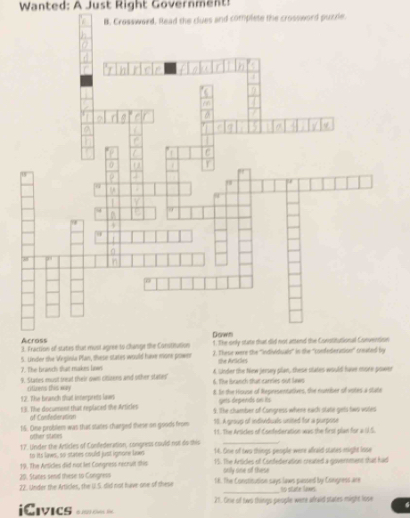 Wanted: A Just Right Government!
and complete the crossword puzzle.
3. Fraction of states shat must agr
5. Under the Virginia Plan, these states would have mone power 2. These were the ''individuals'' in the ''confederation' created by
7. The branch that makes laws she Airticles
9. States must tread their own cloivens and other states 6. The lranch that carries out laws A. Lsder the New jersey plan, these states would have more power
ciizens this way
12. The branch that interprets laws t. In the Hiouse of Representatives, the number of votes a state
gris depends on its
1 3. The document that replaced the Articles 9. tThe chamber of Congress where each state gets two voles
of Confedieration 10. A group of individuals united for a purpose
15. Dise problem was that states charged these on goods from 11. The Antides of Confederation was the first plan for a U.S.
other states
17'. Under the Articles of Conflederation, congress could not do this 14. Gne of two things people were afraid states might inse
to its laws, so stames could just ignone laws
19. The Articles did not let Congress recruit this 15. The Articles of Confederation created a government that had
20. Stares send these to Congress only one of these
22. Under the Articles, the U.S. did not have one of these 18. The Consticusion says laws plassed by Congress are No state Nawes
21. One of two things people were afraid states might lose
iCivics 1(2) ( 1