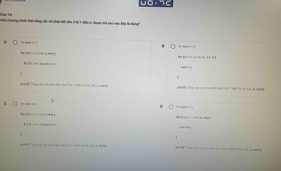 Viết chương trình tính tổng các số chia hết cho 3 từ 1 đến n. Đoạn mã nào sau đây là đúng?
A int sum =0;
B int su m=0;
far (int)=1; i ; i++)(
for (intl=3;1 < n;i+=3)
if (i% bigcirc l=0endpmatrix sumrightarrow =i;
sum=i;

printf('Tổng các số chia hết cho 3 từ 1 đến % d là % d', n, sum); printf('Tổng các số chia hết cho 3 từ 1 đến %d là % d', n, sum);
C in nurn =0; int sum=0;
D
for (inti=1;| for (inti=1;1
if (i3,3==0) sum+=i;
sum+=i; 

printf('Tổng các số chia hết cho 3 từ 1 đến % ơ là ½d, n, sum); printf('Tổng các số chia hét cho 3 từ 1 đến % ơ là % d', n, sum);