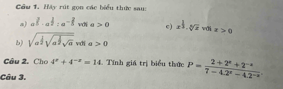 Hãy rút gọn các biểu thức sau: 
c) x^(frac 1)3· sqrt[6](x)
a) a^(frac 3)5· a^(frac 1)2:a^(-frac 2)5 với a>0 với x>0
b) sqrt(a^(frac 1)2)sqrt(a^(frac 1)2)sqrt(a) với a>0
Câu 2. Cho 4^x+4^(-x)=14. Tính giá trị biểu thức P= (2+2^x+2^(-x))/7-4.2^x-4.2^(-x) . 
Câu 3.