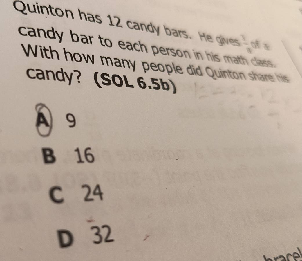 Quinton has 12 candy bars. He gives  3/9  of
candy bar to each person in his math class.
With how many people did Quinton share his
candy? (SOL 6.5b)
A 9
B 16
C 24
D 32