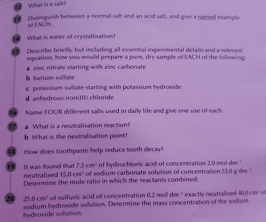 What is a salt? 
3 Distinguish between a normal salt and an acid salt, and give a named example 
of EACH. 
14 What is water of crystallisation? 
15 Describe briefly, but including all essential experimental details and a relevant 
equation, how you would prepare a pure, dry sample of EACH of the following: 
a zinc nitrate starting with zinc carbonate 
b barium sulfate 
c potassium sulfate starting with potassium hydroxide 
d anhydrous iron(III) chloride 
16 Name FOUR different salts used in daily life and give one use of each. 
17 a What is a neutralisation reaction? 
b What is the neutralisation point? 
18 How does toothpaste help reduce tooth decay? 
19 It was found that 7.5cm^3 of hydrochloric acid of concentration 2.0moldm^(-3)
neutralised 15.0cm^3 of sodium carbonate solution of concentration 53.0gdm^(-3). 
Determine the mole ratio in which the reactants combined. 
20 25.0cm^3 of sulfuric acid of concentration 0.2moldm^(-3) exactly neutralised 40.0cm^3 of 
sodium hydroxide solution. Determine the mass concentration of the sodium 
hydroxide solution.