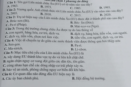 Têhn chọn 1 phương án đùng
Câu 1: Tên gọi Liên minh châu Âu (EU) có từ năm nào sau đây?
A. 1963. B. 1973. C. 1983.
Câu 2: Vương quốc Anh chính thức rời Liên minh châu Âu (EU) vào năm nào sau dây? D. 1993.
A. 2005. B. 2010, C. 2015.
Câu 2: Trụ sở hiện nay của Liên minh châu Âu (EU) được đặt ở thành phố nào sau dây? D. 2020.
A. Brûc-xen (Bi),
C. Pa-ri (Pháp). B. Béc- lin (Đức). D. Mat-xcσ-va (Nga).
Câu 3: Trong thị trường chung châu Âu được tự do lưu thông về
A. con người, hảng hóa, cư trú, dịch vụ.
C. địch vụ, tiền vốn, chọn nơi làm việc. B. dịch vụ, hàng hóa, tiền vốn, con người.
D. tiền vốn, con người, dịch vụ, cư trú.
Câu 4: Việc di chuyển tự do giữa các nước thành viên được thông qua bởi Hiệp ước
A. Sen-gen. B. Pa-ri.
C. Ma-xtrich. D. Li-xbon.
Câu 5: Mục tiêu chủ yếu của Liên minh châu Âu (EU) là
A. xây dựng EU thành khu vực tự do và liên kết chặt chẽ.
B. ngăn chặn nguy cơ xung đột giữa các dân tộc, tôn giáo.
C. cùng nhau hạn chế các đòng nhập cư trái phép xảy ra.
D. bảo vệ an ninh, phòng chồng nguy cơ biến đổi khí hậu.
Câu 6: Cơ quan đầu não đứng đầu EU hiện nay là
A. Các ủy ban chính phủ. B. Hội đồng bộ trưởng.