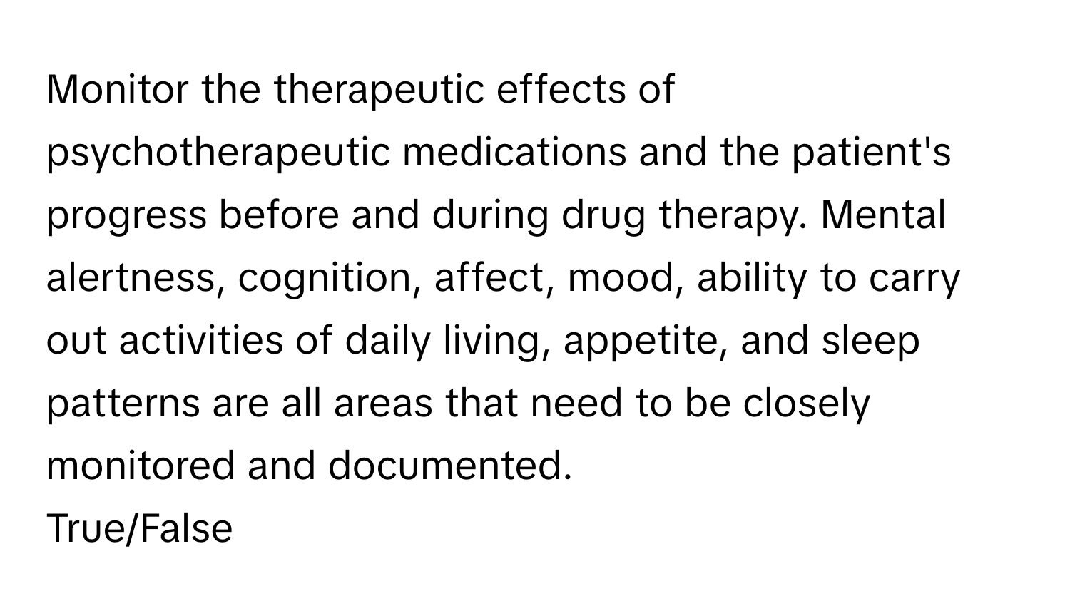 Monitor the therapeutic effects of psychotherapeutic medications and the patient's progress before and during drug therapy. Mental alertness, cognition, affect, mood, ability to carry out activities of daily living, appetite, and sleep patterns are all areas that need to be closely monitored and documented.

True/False