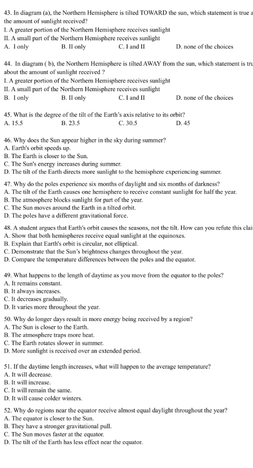 In diagram (a), the Northern Hemisphere is tilted TOWARD the sun, which statement is true a
the amount of sunlight received?
I. A greater portion of the Northern Hemisphere receives sunlight
II. A small part of the Northern Hemisphere receives sunlight
A. I only B. II only C. I and II D. none of the choices
44. In diagram ( b), the Northern Hemisphere is tilted AWAY from the sun, which statement is tru
about the amount of sunlight received ?
I. A greater portion of the Northern Hemisphere receives sunlight
II. A small part of the Northern Hemisphere receives sunlight
B. I only B. II only C. I and II D. none of the choices
45. What is the degree of the tilt of the Earth’s axis relative to its orbit?
A. 15.5 B. 23.5 C. 30.5 D. 45
46. Why does the Sun appear higher in the sky during summer?
A. Earth's orbit speeds up.
B. The Earth is closer to the Sun.
C. The Sun's energy increases during summer.
D. The tilt of the Earth directs more sunlight to the hemisphere experiencing summer.
47. Why do the poles experience six months of daylight and six months of darkness?
A. The tilt of the Earth causes one hemisphere to receive constant sunlight for half the year.
B. The atmosphere blocks sunlight for part of the year.
C. The Sun moves around the Earth in a tilted orbit.
D. The poles have a different gravitational force.
48. A student argues that Earth's orbit causes the seasons, not the tilt. How can you refute this clai
A. Show that both hemispheres receive equal sunlight at the equinoxes.
B. Explain that Earth's orbit is circular, not elliptical.
C. Demonstrate that the Sun’s brightness changes throughout the year.
D. Compare the temperature differences between the poles and the equator.
49. What happens to the length of daytime as you move from the equator to the poles?
A. It remains constant.
B. It always increases.
C. It decreases gradually.
D. It varies more throughout the year.
50. Why do longer days result in more energy being received by a region?
A. The Sun is closer to the Earth.
B. The atmosphere traps more heat.
C. The Earth rotates slower in summer.
D. More sunlight is received over an extended period.
51. If the daytime length increases, what will happen to the average temperature?
A. It will decrease.
B. It will increase.
C. It will remain the same.
D. It will cause colder winters.
52. Why do regions near the equator receive almost equal daylight throughout the year?
A. The equator is closer to the Sun.
B. They have a stronger gravitational pull.
C. The Sun moves faster at the equator.
D. The tilt of the Earth has less effect near the equator.