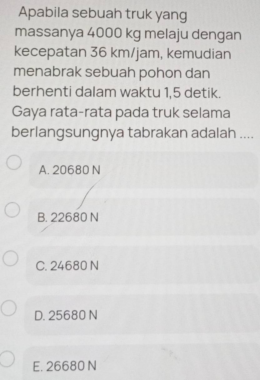 Apabila sebuah truk yang
massanya 4000 kg melaju dengan
kecepatan 36 km/jam, kemudian
menabrak sebuah pohon dan
berhenti dalam waktu 1,5 detik.
Gaya rata-rata pada truk selama
berlangsungnya tabrakan adalah ....
A. 20680 N
B. 22680 N
C. 24680 N
D. 25680 N
E. 26680 N