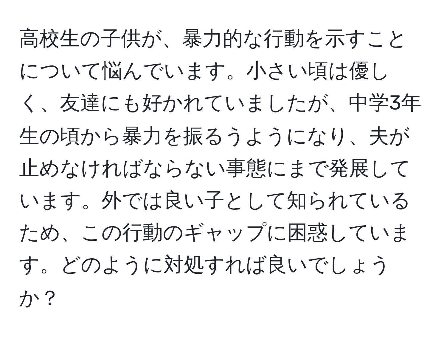 高校生の子供が、暴力的な行動を示すことについて悩んでいます。小さい頃は優しく、友達にも好かれていましたが、中学3年生の頃から暴力を振るうようになり、夫が止めなければならない事態にまで発展しています。外では良い子として知られているため、この行動のギャップに困惑しています。どのように対処すれば良いでしょうか？