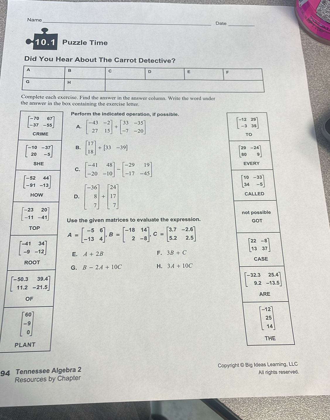 Name _Date
10.1 a Puzzle Time
Did You Hear About The Carrot Detective?
Complete each exercise. Find the answer in the answer column. Write the word under
the answer in the box containing the exercise letter.
Perform the indicated operation, if possible.
beginbmatrix -70&67 -37&-55endbmatrix A. beginbmatrix -43&-2 27&15endbmatrix +beginbmatrix 33&-35 -7&-20endbmatrix
beginbmatrix -12&29 -3&35endbmatrix
CRIME TO
beginbmatrix -10&-37 20&-5endbmatrix B. beginbmatrix 17 18endbmatrix +[33-39]
beginbmatrix 29&-24 80&9endbmatrix
SHE EVERY
C. beginbmatrix -41&48 -20&-10endbmatrix -beginbmatrix -29&19 -17&-45endbmatrix
beginbmatrix -52&44 -91&-13endbmatrix
beginbmatrix 10&-33 34&-5endbmatrix
HOW D. beginbmatrix -36 8 7endbmatrix +beginbmatrix 24 17 7endbmatrix CALLED
beginbmatrix -23&20 -11&-41endbmatrix
not possible
Use the given matrices to evaluate the expression. GOT
TOP
A=beginbmatrix -5&6 -13&4endbmatrix ,B=beginbmatrix -18&14 2&-8endbmatrix ,C=beginbmatrix 3.7&-2.6 5.2&2.5endbmatrix
beginbmatrix -41&34 -9&-12endbmatrix E. A+2B F. 3B+C
beginbmatrix 22&-8 13&37endbmatrix
CASE
ROOT
G. B-2A+10C H. 3A+10C
beginbmatrix -50.3&39.4 11.2&-21.5endbmatrix
beginbmatrix -32.3&25.4 9.2&-13.5endbmatrix
ARE
OF
beginbmatrix 60 -9 0endbmatrix
beginbmatrix -12 25 14endbmatrix
THE
PLANT
94 Tennessee Algebra 2 Copyright © Big Ideas Learning, LLC
All rights reserved.
Resources by Chapter