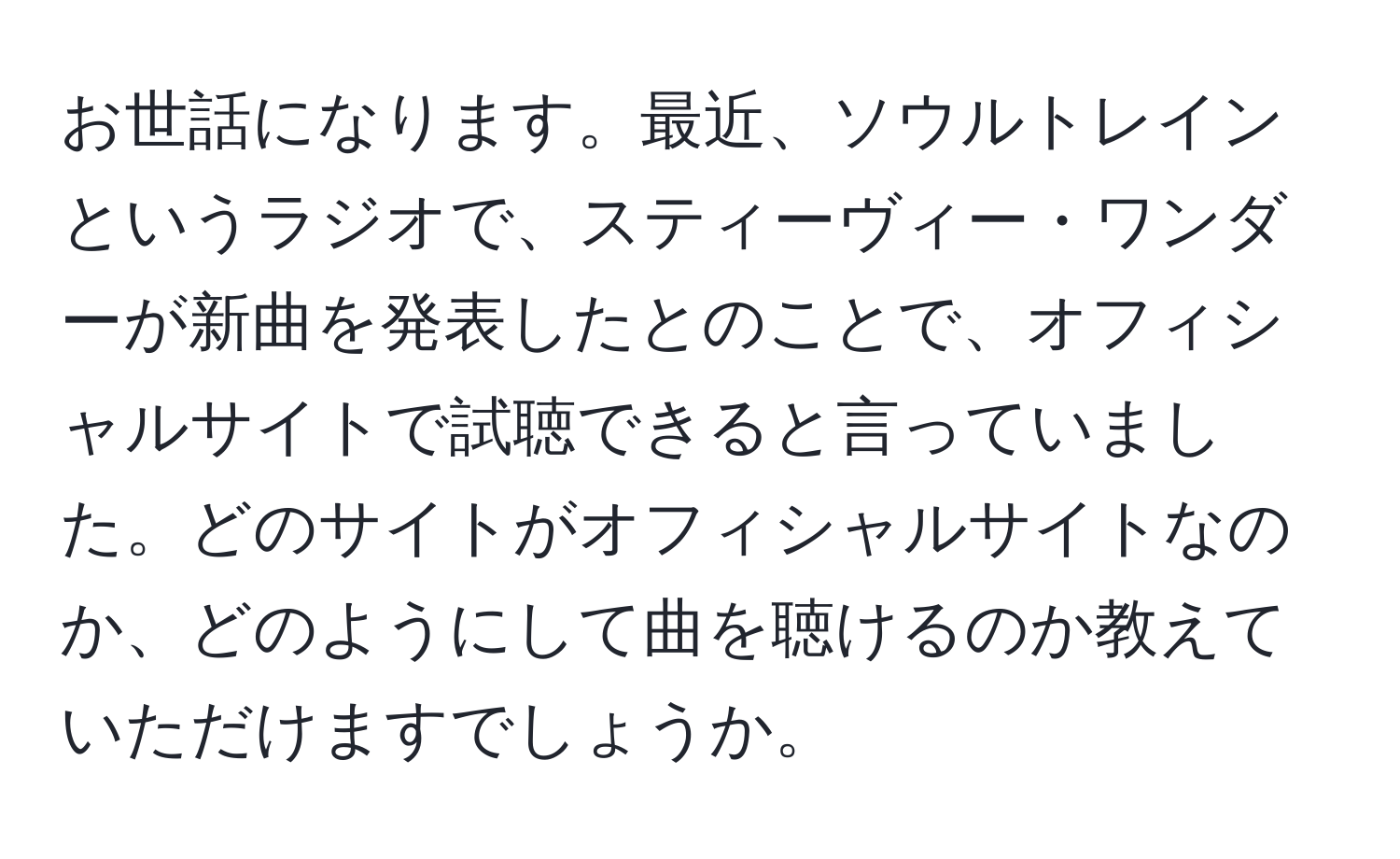 お世話になります。最近、ソウルトレインというラジオで、スティーヴィー・ワンダーが新曲を発表したとのことで、オフィシャルサイトで試聴できると言っていました。どのサイトがオフィシャルサイトなのか、どのようにして曲を聴けるのか教えていただけますでしょうか。