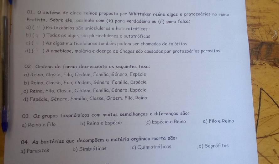 sistema de cinco reinos proposto por Whittaker reúne algas e protozoários no reino
Protista. Sobre ele, assinale com (V) para verdadeira ou (F) para falsa:
a)( V ) Protozoários são unicelulares e heterotróficos
b)( ) Todas as algas são pluricelulares e autotróficas
c) ( ) As algas multicelulares também podem ser chamadas de talófitas
d) ( ) A amebíase, malária e doença de Chagas são causadas por protozoários parasitas.
02. Ordene de forma decrescente os seguintes taxa:
a) Reino, Classe, Filo, Ordem, Família, Género, Espécie
b) Reino, Classe, Filo, Ordem, Género, Família, Espécie
c) Reino, Filo, Classe, Ordem, Família, Género, Espécie
d) Espécie, Género, Família, Classe, Ordem, Filo, Reino
03. Os grupos taxonómicos com muitas semelhanças e diferenças são:
a) Reino e Filo b) Reino e Espécie c) Espécie e Reino d) Filo e Reino
04. As bactérias que decompõem a matéria orgânica morta são:
a) Parasitas b) Simbióticas c) Quimiotróficas d) Saprófitas