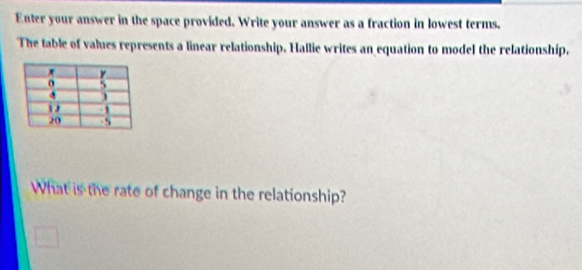 Enter your answer in the space provided. Write your answer as a fraction in lowest terms. 
The table of values represents a linear relationship. Hallie writes an equation to model the relationship, 
What is the rate of change in the relationship?